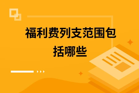 福利费列支范围详解：涵盖子女教育、餐费医疗等多种福利支出